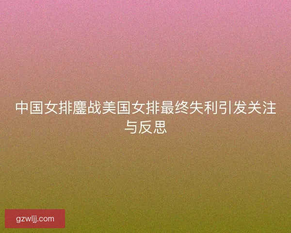 中国女排鏖战美国女排最终失利引发关注与反思