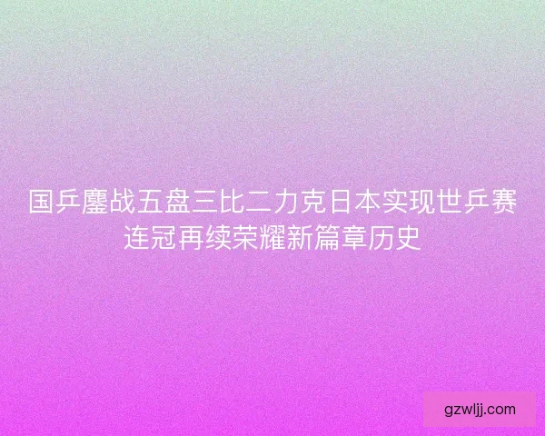国乒鏖战五盘三比二力克日本实现世乒赛连冠再续荣耀新篇章历史 国乒鏖战五盘三比二力克日本实现世乒赛连冠再续荣耀新篇章历史