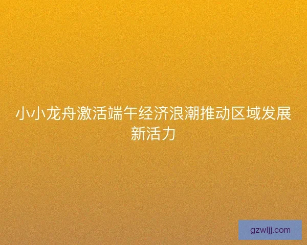 小小龙舟激活端午经济浪潮推动区域发展新活力 小小龙舟激活端午经济浪潮推动区域发展新活力