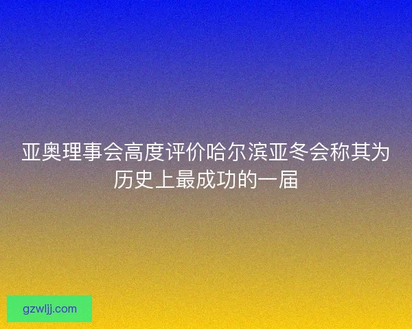 亚奥理事会高度评价哈尔滨亚冬会称其为历史上最成功的一届 亚奥理事会高度评价哈尔滨亚冬会称其为历史上最成功的一届