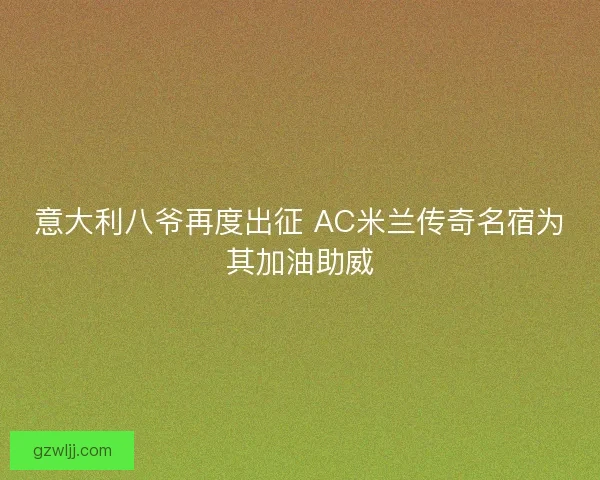 意大利八爷再度出征 AC米兰传奇名宿为其加油助威