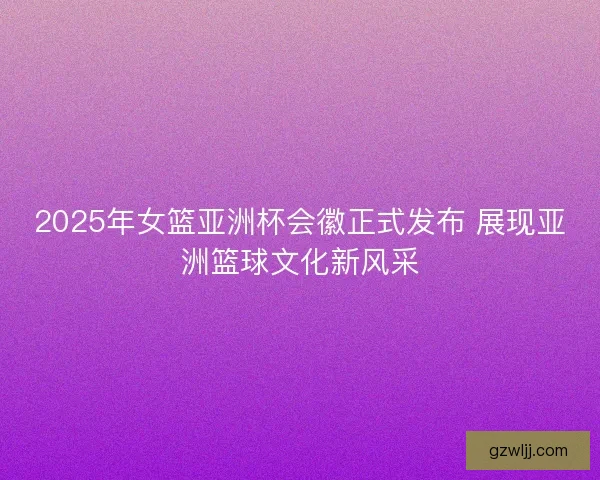 2025年女篮亚洲杯会徽正式发布 展现亚洲篮球文化新风采 2025年女篮亚洲杯会徽正式发布 展现亚洲篮球文化新风采