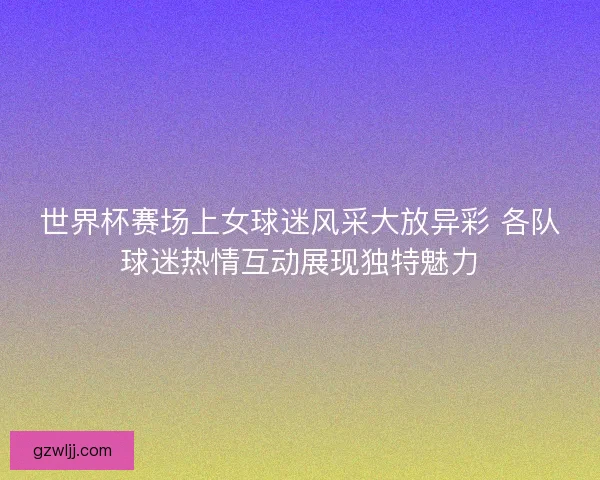 世界杯赛场上女球迷风采大放异彩 各队球迷热情互动展现独特魅力 世界杯赛场上女球迷风采大放异彩 各队球迷热情互动展现独特魅力