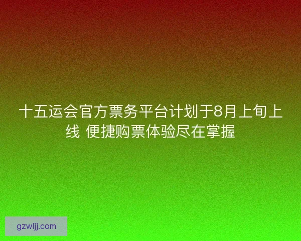 十五运会官方票务平台计划于8月上旬上线 便捷购票体验尽在掌握