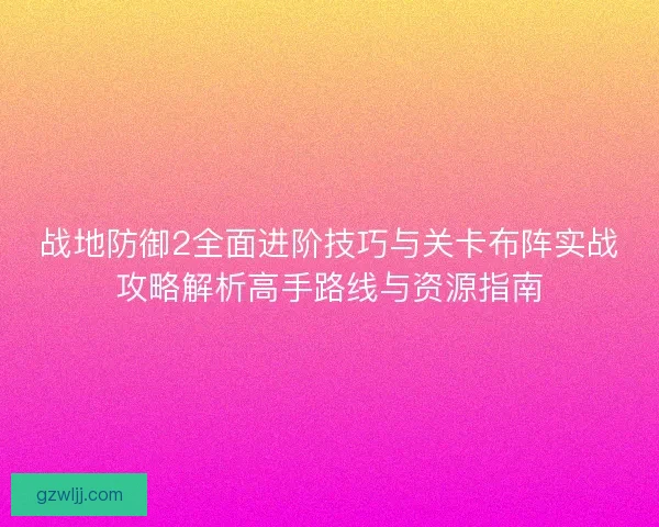 战地防御2全面进阶技巧与关卡布阵实战攻略解析高手路线与资源指南