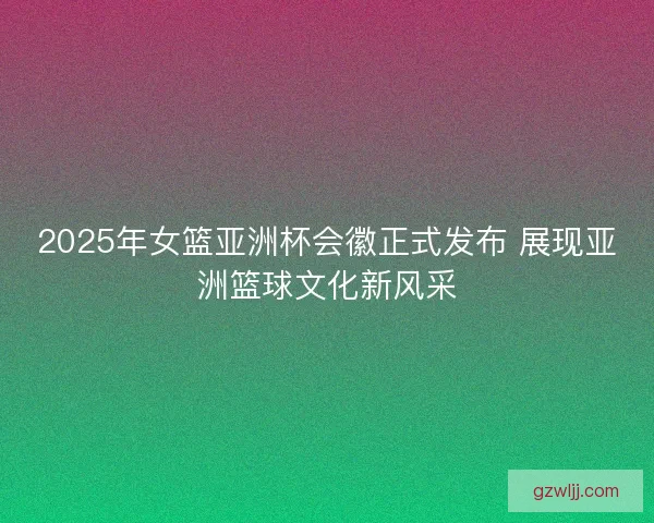 2025年女篮亚洲杯会徽正式发布 展现亚洲篮球文化新风采 2025年女篮亚洲杯会徽正式发布 展现亚洲篮球文化新风采