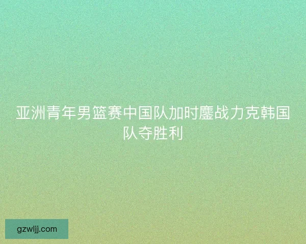 亚洲青年男篮赛中国队加时鏖战力克韩国队夺胜利 亚洲青年男篮赛中国队加时鏖战力克韩国队夺胜利