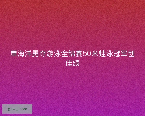 覃海洋勇夺游泳全锦赛50米蛙泳冠军创佳绩 覃海洋勇夺游泳全锦赛50米蛙泳冠军创佳绩