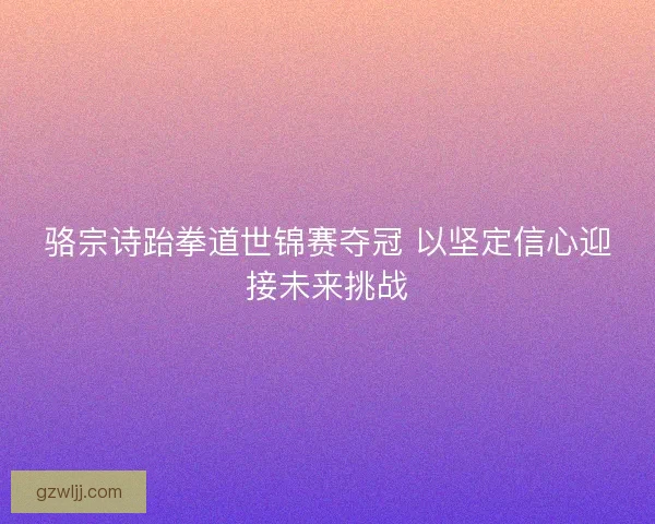 骆宗诗跆拳道世锦赛夺冠 以坚定信心迎接未来挑战