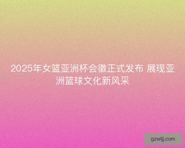 2025年女篮亚洲杯会徽正式发布 展现亚洲篮球文化新风采 2025年女篮亚洲杯会徽正式发布 展现亚洲篮球文化新风采