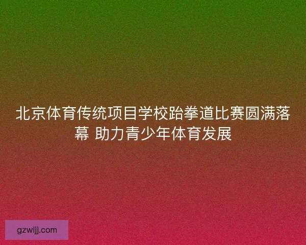 北京体育传统项目学校跆拳道比赛圆满落幕 助力青少年体育发展 北京体育传统项目学校跆拳道比赛圆满落幕 助力青少年体育发展