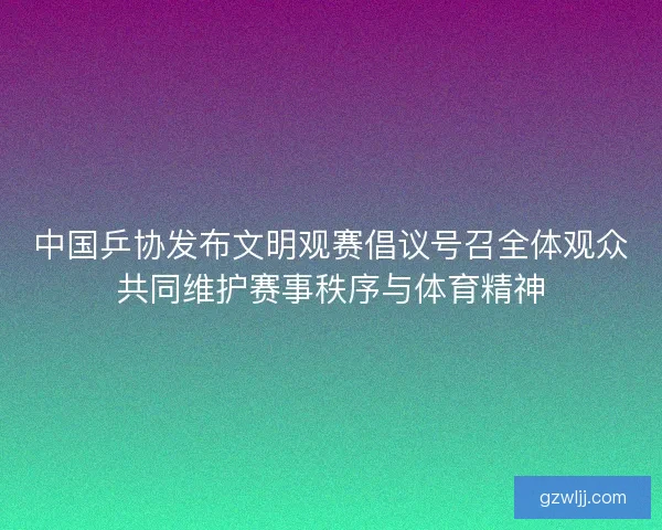 中国乒协发布文明观赛倡议号召全体观众共同维护赛事秩序与体育精神 中国乒协发布文明观赛倡议号召全体观众共同维护赛事秩序与体育精神