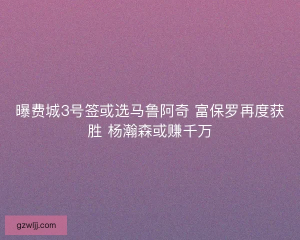 曝费城3号签或选马鲁阿奇 富保罗再度获胜 杨瀚森或赚千万 曝费城3号签或选马鲁阿奇 富保罗再度获胜 杨瀚森或赚千万