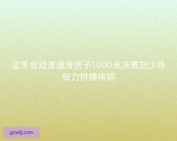 亚冬会短道速滑男子1000米决赛刘少昂奋力拼搏摘铜