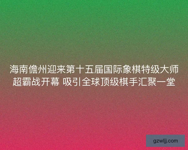 海南儋州迎来第十五届国际象棋特级大师超霸战开幕 吸引全球顶级棋手汇聚一堂 海南儋州迎来第十五届国际象棋特级大师超霸战开幕 吸引全球顶级棋手汇聚一堂